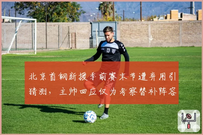 北京首钢新援季前赛末节遭弃用引猜测，主帅回应仅为考察替补阵容轮换__br_