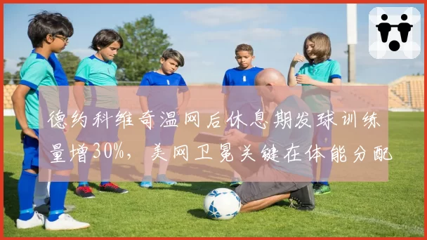 德约科维奇温网后休息期发球训练量增30%，美网卫冕关键在体能分配？