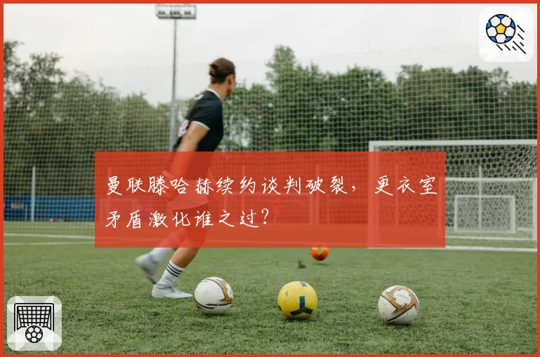 曼联滕哈赫续约谈判破裂，更衣室矛盾激化谁之过？