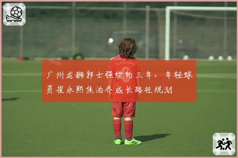 广州龙狮郭士强续约三年，年轻球员崔永熙焦泊乔成长路径规划