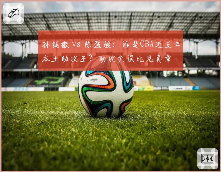孙铭徽 vs 陈盈骏：谁是CBA近五年本土助攻王？助攻失误比见真章