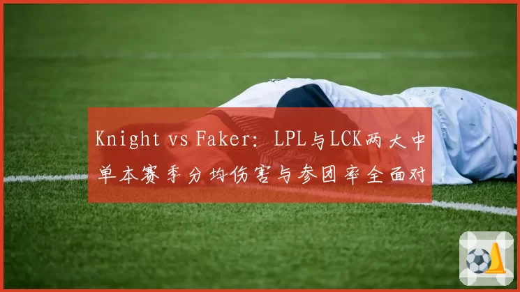 Knight vs Faker：LPL与LCK两大中单本赛季分均伤害与参团率全面对比