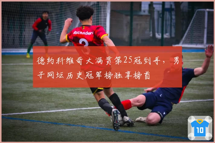 德约科维奇大满贯第25冠到手,男子网坛历史冠军榜独享榜首
