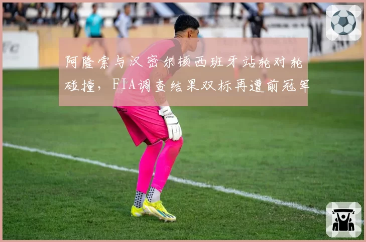 阿隆索与汉密尔顿西班牙站轮对轮碰撞，FIA调查结果双标再遭前冠军怒斥