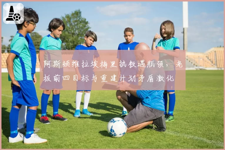 阿斯顿维拉埃梅里执教遇瓶颈，老板前四目标与重建计划矛盾激化