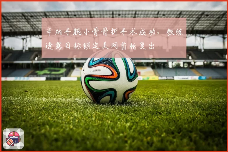 辛纳手腕小骨骨折手术成功,教练透露目标锁定美网首轮复出