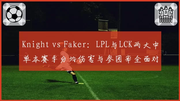 Knight vs Faker：LPL与LCK两大中单本赛季分均伤害与参团率全面对比