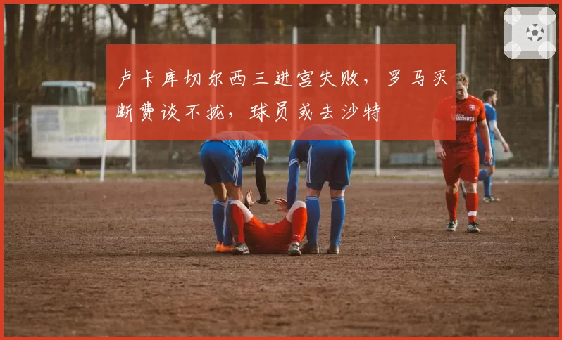 卢卡库切尔西三进宫失败，罗马买断费谈不拢，球员或去沙特