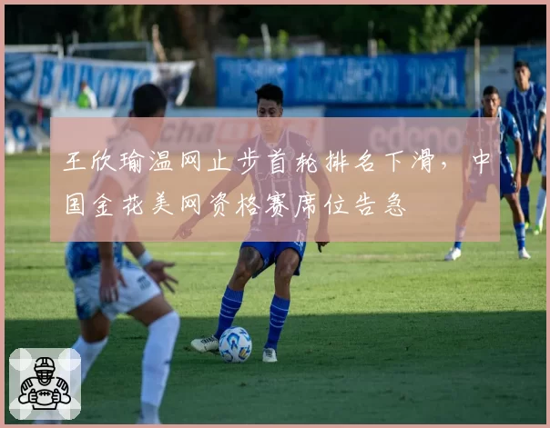 王欣瑜温网止步首轮排名下滑，中国金花美网资格赛席位告急