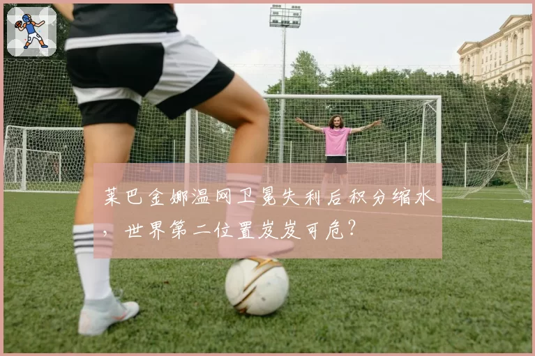 莱巴金娜温网卫冕失利后积分缩水，世界第二位置岌岌可危？