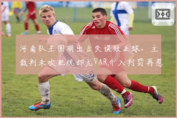 河南队王国明出击失误致丢球，主裁判未吹犯规却无VAR介入判罚再惹争议