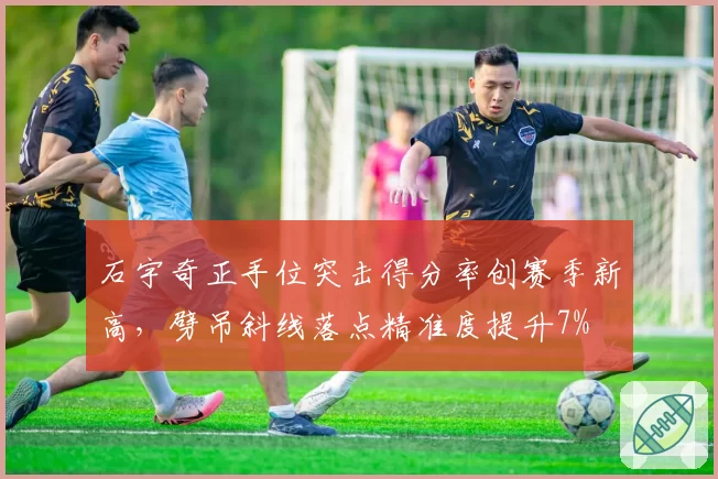 石宇奇正手位突击得分率创赛季新高，劈吊斜线落点精准度提升7%