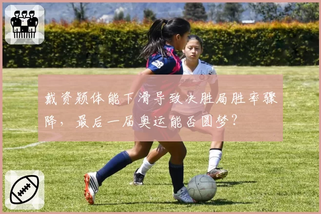 戴资颖体能下滑导致决胜局胜率骤降，最后一届奥运能否圆梦？