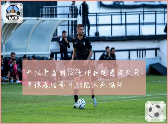 开拓者留利拉德却拒绝重建交易，亨德森培养计划陷入死循环