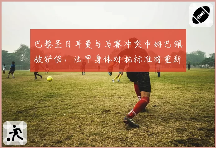 巴黎圣日耳曼与马赛冲突中姆巴佩被铲伤，法甲身体对抗标准将重新界定