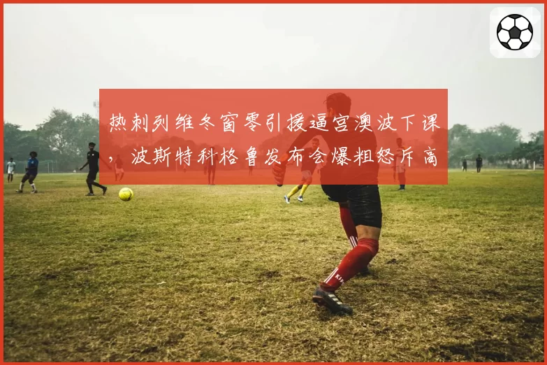 热刺列维冬窗零引援逼宫澳波下课，波斯特科格鲁发布会爆粗怒斥高层不作为