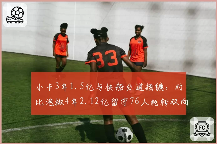 小卡3年1.5亿与快船分道扬镳,对比泡椒4年2.12亿留守76人轮转双向博弈