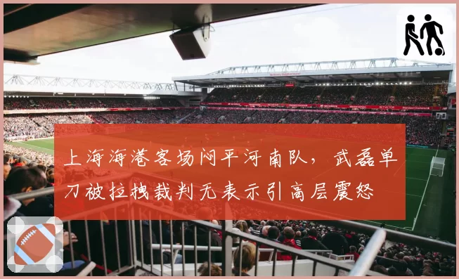 上海海港客场闷平河南队，武磊单刀被拉拽裁判无表示引高层震怒