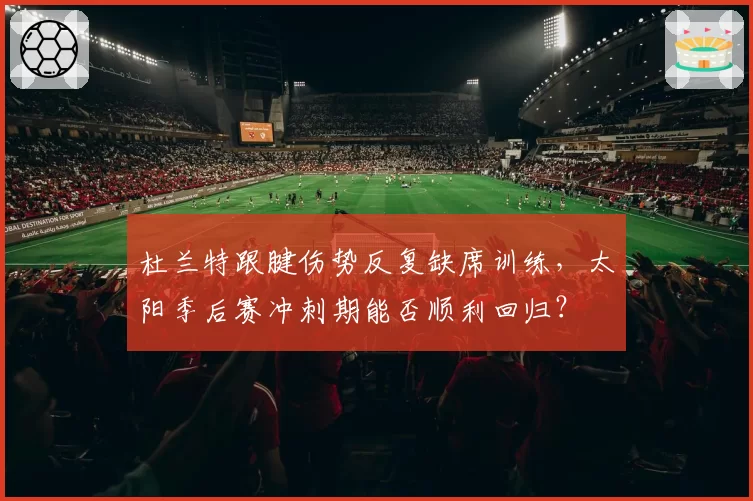杜兰特跟腱伤势反复缺席训练，太阳季后赛冲刺期能否顺利回归？