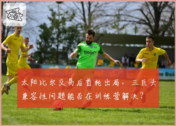 太阳比尔交易后首轮出局，三巨头兼容性问题能否在训练营解决？