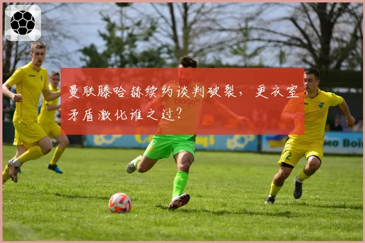 曼联滕哈赫续约谈判破裂，更衣室矛盾激化谁之过？