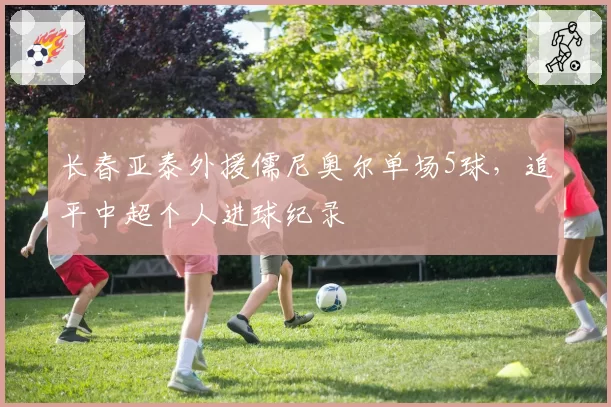 长春亚泰外援儒尼奥尔单场5球，追平中超个人进球纪录