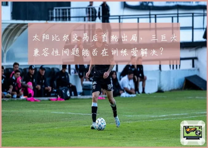 太阳比尔交易后首轮出局，三巨头兼容性问题能否在训练营解决？