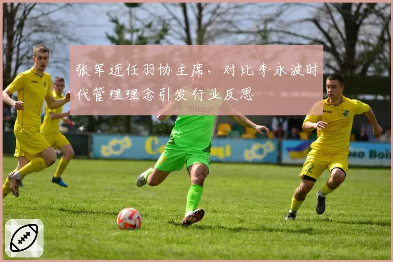 张军连任羽协主席，对比李永波时代管理理念引发行业反思