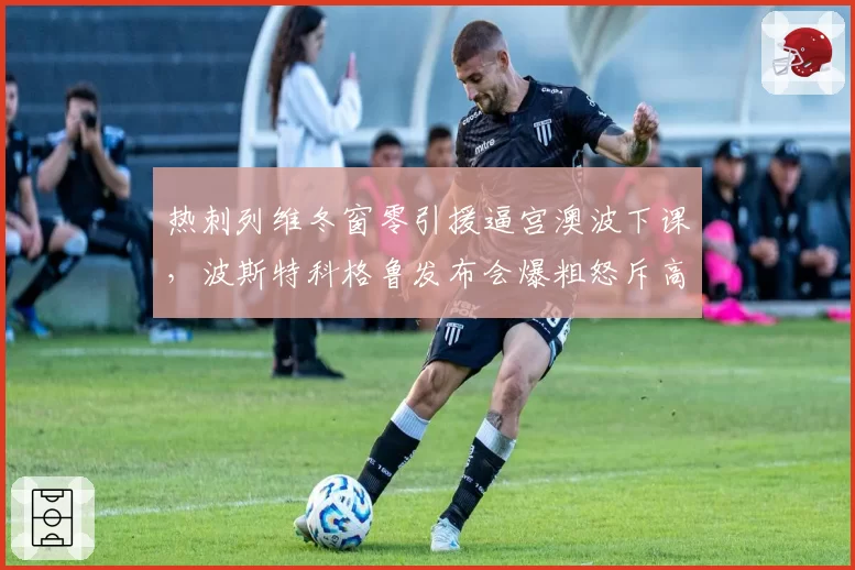 热刺列维冬窗零引援逼宫澳波下课，波斯特科格鲁发布会爆粗怒斥高层不作为