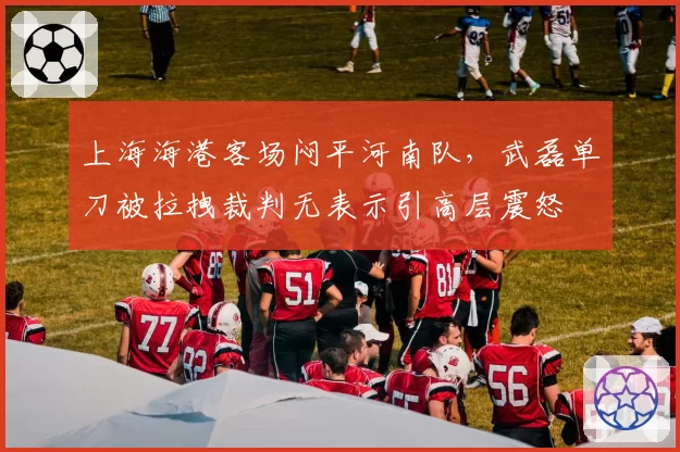 上海海港客场闷平河南队，武磊单刀被拉拽裁判无表示引高层震怒