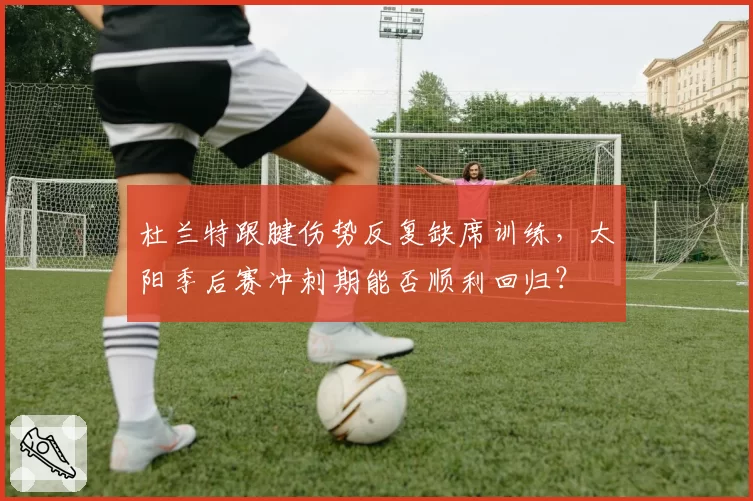 杜兰特跟腱伤势反复缺席训练，太阳季后赛冲刺期能否顺利回归？