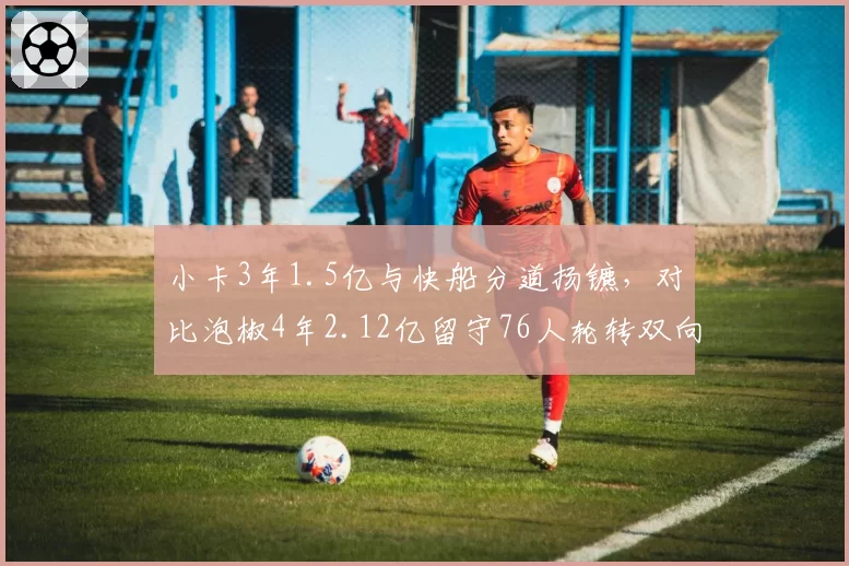 小卡3年1.5亿与快船分道扬镳,对比泡椒4年2.12亿留守76人轮转双向博弈