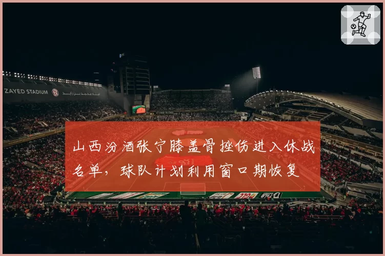 山西汾酒张宁膝盖骨挫伤进入休战名单，球队计划利用窗口期恢复