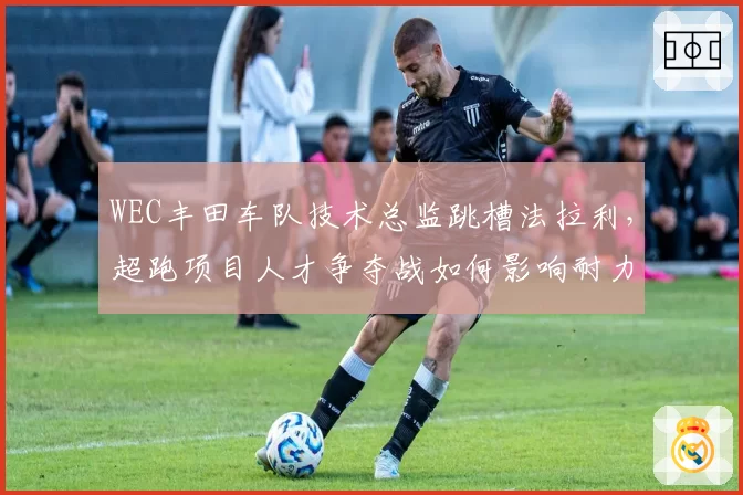WEC丰田车队技术总监跳槽法拉利，超跑项目人才争夺战如何影响耐力赛格局？