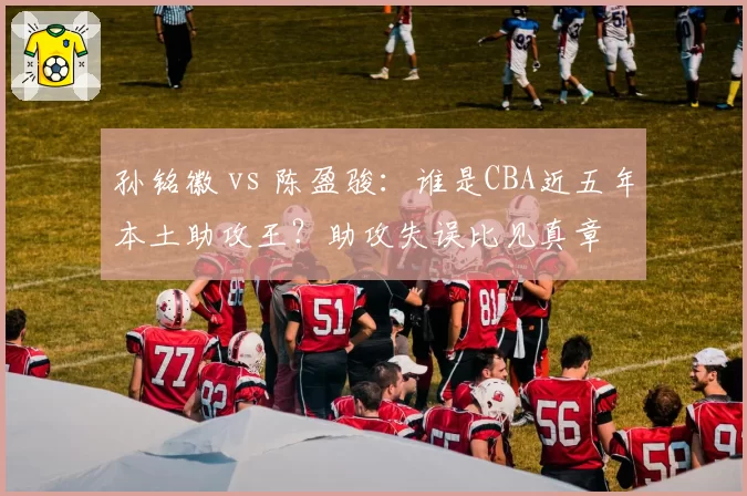 孙铭徽 vs 陈盈骏：谁是CBA近五年本土助攻王？助攻失误比见真章