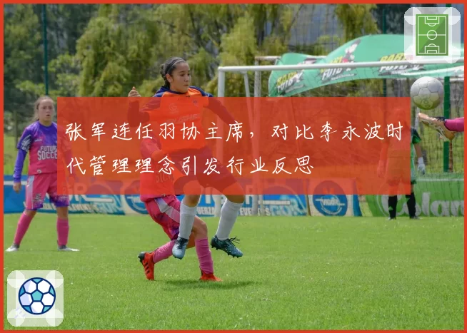 张军连任羽协主席,对比李永波时代管理理念引发行业反思