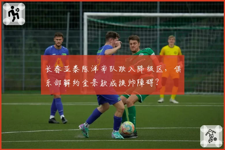 长春亚泰陈洋率队跌入降级区，俱乐部解约金条款成换帅障碍？