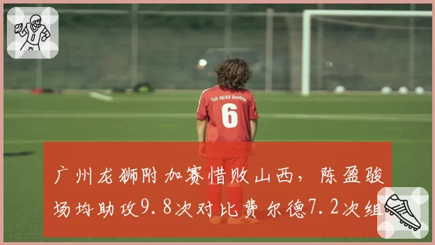 广州龙狮附加赛惜败山西，陈盈骏场均助攻9.8次对比费尔德7.2次组织虽优但得分短板明显