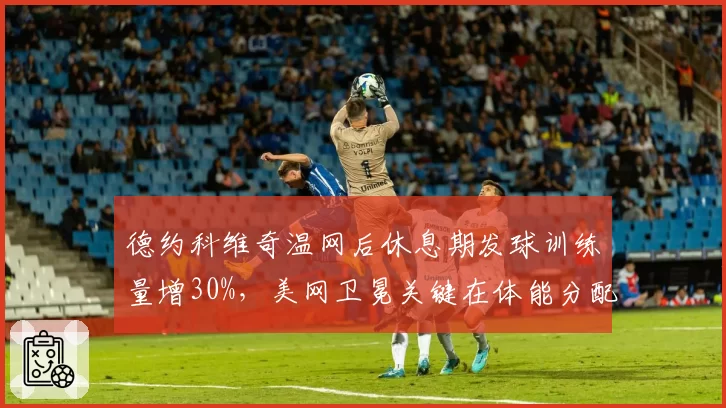 德约科维奇温网后休息期发球训练量增30%，美网卫冕关键在体能分配？