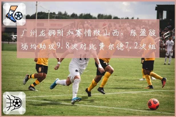 广州龙狮附加赛惜败山西，陈盈骏场均助攻9.8次对比费尔德7.2次组织虽优但得分短板明显