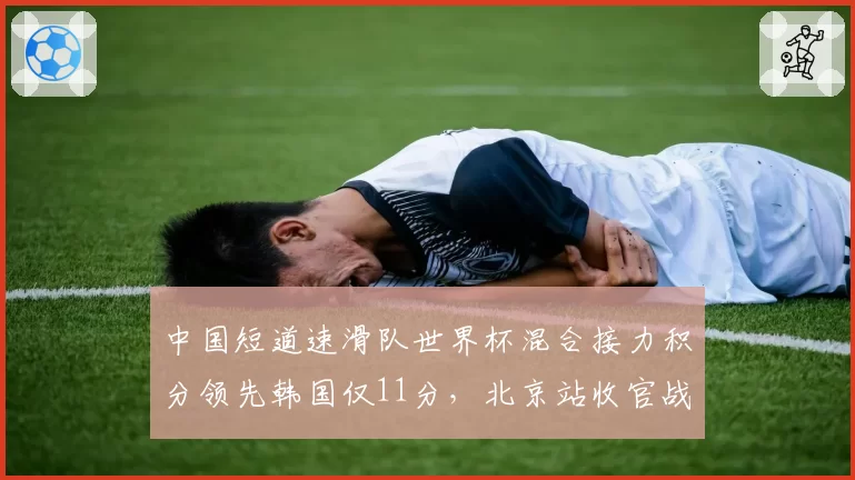 中国短道速滑队世界杯混合接力积分领先韩国仅11分，北京站收官战犯规风险成金牌保卫战隐患__br_