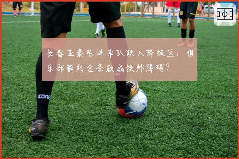 长春亚泰陈洋率队跌入降级区，俱乐部解约金条款成换帅障碍？